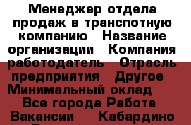 Менеджер отдела продаж в транспотную компанию › Название организации ­ Компания-работодатель › Отрасль предприятия ­ Другое › Минимальный оклад ­ 1 - Все города Работа » Вакансии   . Кабардино-Балкарская респ.